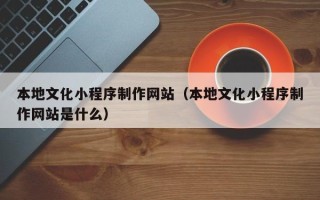 邵阳县本地文化小程序制作网站（本地文化小程序制作网站是什么）